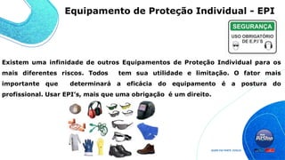 Existem uma infinidade de outros Equipamentos de Proteção Individual para os
mais diferentes riscos. Todos tem sua utilidade e limitação. O fator mais
importante que determinará a eficácia do equipamento é a postura do
profissional. Usar EPI’s, mais que uma obrigação é um direito.
Equipamento de Proteção Individual - EPI
 