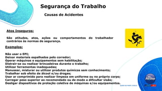 Atos Inseguros:
São atitudes, atos, ações ou comportamentos do trabalhador
contrários às normas de segurança.
Exemplos:
Não usar o EPI;
Deixar materiais espalhados pelo corredor;
Operar máquinas e equipamentos sem habilitação;
Distrair-se ou realizar brincadeiras durante o trabalho;
Utilizar ferramentas inadequadas;
Manusear, misturar ou utilizar produtos químicos sem conhecimento;
Trabalhar sob efeito de álcool e/ou drogas;
Usar ar comprimido para realizar limpeza em uniforme ou no próprio corpo;
Carregar peso superior ao recomendado ou de modo a dificultar visão;
Desligar dispositivos de proteção coletiva de máquinas e/ou equipamentos.
Causas de Acidentes
Segurança do Trabalho
 