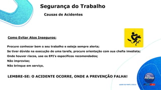 Como Evitar Atos Inseguros:
Procure conhecer bem o seu trabalho e esteja sempre alerta;
Se tiver dúvida na execução de uma tarefa, procure orientação com sua chefia imediata;
Onde houver riscos, use os EPI’s específicos recomendados;
Não improvise;
Não brinque em serviço.
LEMBRE-SE: O ACIDENTE OCORRE, ONDE A PREVENÇÃO FALHA!
Causas de Acidentes
Segurança do Trabalho
 