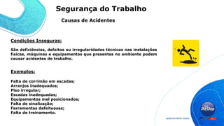 São deficiências, defeitos ou irregularidades técnicas nas instalações
físicas, máquinas e equipamentos que presentes no ambiente podem
causar acidentes de trabalho.
Exemplos:
Falta de corrimão em escadas;
Arranjos inadequados;
Piso irregular;
Escadas inadequadas;
Equipamentos mal posicionados;
Falta de sinalização;
Ferramentas defeituosas;
Falta de treinamento.
Condições Inseguras:
Causas de Acidentes
Segurança do Trabalho
 