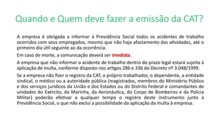 Quando e Quem deve fazer a emissão da CAT?
A empresa é obrigada a informar à Previdência Social todos os acidentes de trabalho
ocorridos com seus empregados, mesmo que não haja afastamento das atividades, até o
primeiro dia útil seguinte ao da ocorrência.
Em caso de morte, a comunicação deverá ser imediata.
A empresa que não informar o acidente de trabalho dentro do prazo legal estará sujeita à
aplicação de multa, conforme disposto nos artigos 286 e 336 do Decreto nº 3.048/1999.
Se a empresa não fizer o registro da CAT, o próprio trabalhador, o dependente, a entidade
sindical, o médico ou a autoridade pública (magistrados, membros do Ministério Público
e dos serviços jurídicos da União e dos Estados ou do Distrito Federal e comandantes de
unidades do Exército, da Marinha, da Aeronáutica, do Corpo de Bombeiros e da Polícia
Militar) poderão efetivar a qualquer tempo o registro deste instrumento junto à
Previdência Social, o que não exclui a possibilidade da aplicação da multa à empresa.
 