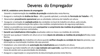 Deveres do Empregador
A NR 35, estabelece como deveres do empregador
Garantir a implementação das medidas de proteção estabelecidas nesta Norma;
• Assegurar a realização da Análise de Risco – AR e, quando aplicável, a emissão da Permissão de Trabalho – PT;
• Desenvolver procedimento operacional para as atividades rotineiras de trabalho em altura;
• Assegurar a realização de avaliação prévia das condições no local do trabalho em altura, pelo estudo,
planejamento e implementação das ações e das medidas complementares de segurança aplicáveis;
• Adotar as providências necessárias para acompanhar o cumprimento das medidas de proteçãoestabelecidas
nesta Norma pelas empresas contratadas;
• Garantir aos trabalhadores informações atualizadas sobre os riscos e as medidas de controle;
• Garantir que qualquer trabalho em altura só se inicie depois de adotadas as medidas de proteçãodefinidas nesta
Norma;
• Assegurar a suspensão dos trabalhos em altura quando verificar situação ou condição de risconão prevista, cuja
eliminação ou neutralização imediata não seja possível;
• Estabelecer uma sistemática de autorização dos trabalhadores para trabalho em altura;
• Assegurar que todo trabalho em altura seja realizado sob supervisão, cuja forma será definida pela análise de
riscos de acordo com as peculiaridades da atividade;
• Assegurar a organização e o arquivamento da documentação prevista nesta Norma.
 