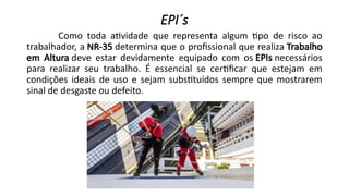 EPI´s
Como toda atividade que representa algum tipo de risco ao
trabalhador, a NR-35 determina que o profissional que realiza Trabalho
em Altura deve estar devidamente equipado com os EPIs necessários
para realizar seu trabalho. É essencial se certificar que estejam em
condições ideais de uso e sejam substituídos sempre que mostrarem
sinal de desgaste ou defeito.
 