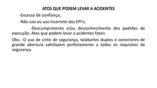 ATOS QUE PODEM LEVAR A ACIDENTES
-Excesso de confiança;
-Não uso ou uso incorreto dos EPI’s;
-Descumprimento e/ou desconhecimento dos padrões de
execução. Atos que podem levar a acidentes fatais
Obs.: O uso de cinto de segurança, talabartes duplos e conectores de
grande abertura satisfazem perfeitamente a todos os requisitos de
segurança.
 