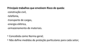 Principais trabalhos que envolvem Risco de queda:
-construção civil,
-telefonia,
-transporte de cargas,
-energia elétrica,
-armazenamento de materiais.
• Concebida como Norma geral;
• Não define medidas de proteção particulares para cada setor;
 