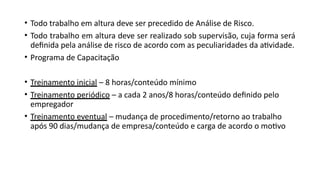 • Todo trabalho em altura deve ser precedido de Análise de Risco.
• Todo trabalho em altura deve ser realizado sob supervisão, cuja forma será
definida pela análise de risco de acordo com as peculiaridades da atividade.
• Programa de Capacitação
• Treinamento inicial – 8 horas/conteúdo mínimo
• Treinamento periódico – a cada 2 anos/8 horas/conteúdo definido pelo
empregador
• Treinamento eventual – mudança de procedimento/retorno ao trabalho
após 90 dias/mudança de empresa/conteúdo e carga de acordo o motivo
 