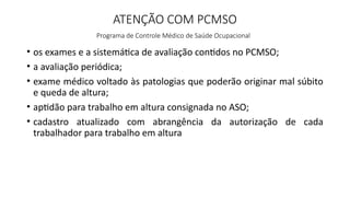 ATENÇÃO COM PCMSO
Programa de Controle Médico de Saúde Ocupacional
• os exames e a sistemática de avaliação contidos no PCMSO;
• a avaliação periódica;
• exame médico voltado às patologias que poderão originar mal súbito
e queda de altura;
• aptidão para trabalho em altura consignada no ASO;
• cadastro atualizado com abrangência da autorização de cada
trabalhador para trabalho em altura
 