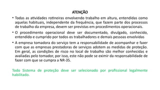 ATENÇÃO
• Todas as atividades rotineiras envolvendo trabalho em altura, entendidas como
aquelas habituais, independente da frequência, que fazem parte dos processos
de trabalho da empresa, devem ser previstas em procedimentos operacionais.
• O procedimento operacional deve ser documentado, divulgado, conhecido,
entendido e cumprido por todos os trabalhadores e demais pessoas envolvidas
• A empresa tomadora do serviço tem a responsabilidade de acompanhar e fazer
com que as empresas prestadoras de serviços adotem as medidas de proteção.
Em geral, as condições de risco no local de trabalho são melhor conhecidas e
avaliadas pelo tomador, por isso, este não pode se eximir da responsabilidade de
fazer com que se cumpra a NR-35.
Todo Sistema de proteção deve ser selecionado por profissional legalmente
habilitado.
 