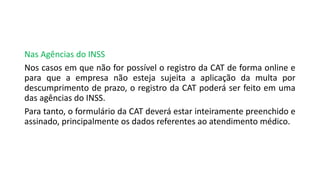 Nas Agências do INSS
Nos casos em que não for possível o registro da CAT de forma online e
para que a empresa não esteja sujeita a aplicação da multa por
descumprimento de prazo, o registro da CAT poderá ser feito em uma
das agências do INSS.
Para tanto, o formulário da CAT deverá estar inteiramente preenchido e
assinado, principalmente os dados referentes ao atendimento médico.
 