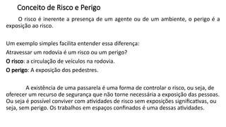 Conceito de Risco e Perigo
O risco é inerente a presença de um agente ou de um ambiente, o perigo é a
exposição ao risco.
Um exemplo simples facilita entender essa diferença:
Atravessar um rodovia é um risco ou um perigo?
O risco: a circulação de veículos na rodovia.
O perigo: A exposição dos pedestres.
A existência de uma passarela é uma forma de controlar o risco, ou seja, de
oferecer um recurso de segurança que não torne necessária a exposição das pessoas.
Ou seja é possível conviver com atividades de risco sem exposições significativas, ou
seja, sem perigo. Os trabalhos em espaços confinados é uma dessas atividades.
 