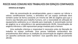 RISCOS MAIS COMUNS NOS TRABALHOS EM ESPAÇOS CONFINADOS
Deficiência de Oxigênio
Além da concentração de aerodispersóides, gases e vapores ser inferior a
valores cientificamente aceitos, a atmosfera em um espaço confinado deve
também conter de forma constante um mínimo de 18% de oxigênio para que o
mesmo seja liberado para trabalho humano, sem a necessidade de utilização de
equipamento autônomo ou ar induzido para respiração. A concentração normal
de oxigênio no ar atmosférico é de aproximadamente 20,9%. Concentrações de
oxigênio inferiores a 18% representam perigo imediato para o homem.
Uma avaliação criteriosa e responsável é necessária antes da liberação do
trabalho no espaço confinado. Uma pessoa habilitada conhecedora dos
procedimentos deve efetuar as medições da concentração de oxigênio utilizando
um aparelho conhecido como “oxímetro”. Esse aparelho deve ser previamente
aferido.
 