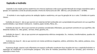 Explosão e Incêndio
Explosão é uma reação química exotérmica em misturas explosivas onde ocorre grande liberação de energia instantânea após a
ignição. Em explosões a onda de pressão precede a frente de chama (cerca de 100 - 300 m/s, com pressões de 3 - 10 BAR).
O incêndio é uma reação química de oxidação rápida e exotérmica, em que há geração de luz e calor. É dividido em quatro
classes:
Incêndios de classe A - são os que ocorrem em materiais de fácil combustão com a propriedade de queimarem em sua superfície
e profundidade, e que deixam resíduos.Ex.: madeira, papel, tecidos, fibras, etc...
Incêndios da classe B - são os que ocorrem em produtos considerados inflamáveis, que queimam somente em sua superfície, não
deixando resíduos. Ex.: óleo, graxas, vernizes, tintas, gasolina, etc...
Incêndio da classe C - são os que ocorrem em equipamentos elétricos energizados. Ex.: motores, transformadores, quadros de
distribuição, fios, etc...
Incêndios da classe D - são os que ocorrem em metais pirofóricos (magnésio, selênio, antimônio, lítio, cádmio, potássio, zinco,
sódio e zircônio).
A presença de gás, vapores e pós inflamáveis em espaços confinados constituem duas situações de risco: a explosão/incêndio e a
exposição do trabalhador a concentrações perigosas. Uma série de medidas preventivas devem ser tomadas, para minimizar a
exposição a esses riscos.
 