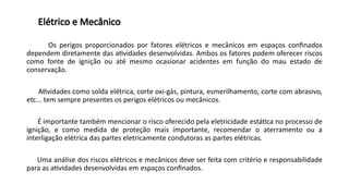 Elétrico e Mecânico
Os perigos proporcionados por fatores elétricos e mecânicos em espaços confinados
dependem diretamente das atividades desenvolvidas. Ambos os fatores podem oferecer riscos
como fonte de ignição ou até mesmo ocasionar acidentes em função do mau estado de
conservação.
Atividades como solda elétrica, corte oxi-gás, pintura, esmerilhamento, corte com abrasivo,
etc... tem sempre presentes os perigos elétricos ou mecânicos.
É importante também mencionar o risco oferecido pela eletricidade estática no processo de
ignição, e como medida de proteção mais importante, recomendar o aterramento ou a
interligação elétrica das partes eletricamente condutoras as partes elétricas.
Uma análise dos riscos elétricos e mecânicos deve ser feita com critério e responsabilidade
para as atividades desenvolvidas em espaços confinados.
 
