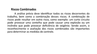 Riscos Combinados
A análise prévia deve identificar todos os riscos decorrentes do
trabalho, bem como a combinação desses riscos. A combinação de
riscos pode resultar em outro risco, como exemplo: um curto circuito
pode provocar uma centelha que pode causar uma explosão ou um
incêndio que pode provocar deficiência de oxigênio. Sendo assim, o
reconhecimento e avaliação dos riscos combinados são importantes
para determinar as medidas de controle.
 