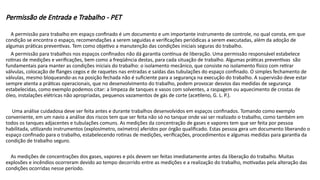 Permissão de Entrada e Trabalho - PET
A permissão para trabalho em espaço confinado é um documento e um importante instrumento de controle, no qual consta, em que
condição se encontra o espaço, recomendações a serem seguidas e verificações periódicas a serem executadas, além da adoção de
algumas práticas preventivas. Tem como objetivo a manutenção das condições iniciais seguras do trabalho.
A permissão para trabalhos nos espaços confinados não dá garantia contínua de liberação. Uma permissão responsável estabelece
rotinas de medições e verificações, bem como a freqüência destas, para cada situação de trabalho. Algumas práticas preventivas são
fundamentais para manter as condições iniciais do trabalho: o isolamento mecânico, que consiste no isolamento físico com retirar
válvulas, colocação de flanges cegos e de raquetes nas entradas e saídas das tubulações do espaço confinado. O simples fechamento de
válvulas, mesmo bloqueando-as na posição fechada não é suficiente para a segurança na execução do trabalho. A supervisão deve estar
sempre atenta a práticas operacionais, que no desenvolvimento do trabalho, podem provocar desvios das medidas de segurança
estabelecidas, como exemplo podemos citar: a limpeza de tanques e vasos com solventes, a raspagem ou aquecimento de crostas de
óleo, instalações elétricas não apropriadas, pequenos vazamentos de gás de corte (acetileno, G. L. P.).
Uma análise cuidadosa deve ser feita antes e durante trabalhos desenvolvidos em espaços confinados. Tomando como exemplo
conveniente, em um navio a análise dos riscos tem que ser feita não só no tanque onde vai ser realizado o trabalho, como também em
todos os tanques adjacentes e tubulações comuns. As medições da concentração de gases e vapores tem que ser feita por pessoa
habilitada, utilizando instrumentos (explosímetro, oxímetro) aferidos por órgão qualificado. Estas pessoa gera um documento liberando o
espaço confinado para o trabalho, estabelecendo rotinas de medições, verificações, procedimentos e algumas medidas para garantia da
condição de trabalho seguro.
As medições de concentrações dos gases, vapores e pós devem ser feitas imediatamente antes da liberação do trabalho. Muitas
explosões e incêndios ocorreram devido ao tempo decorrido entre as medições e a realização do trabalho, motivadas pela alteração das
condições ocorridas nesse período.
 