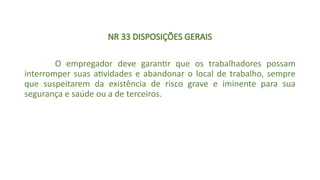NR 33 DISPOSIÇÕES GERAIS
O empregador deve garantir que os trabalhadores possam
interromper suas atividades e abandonar o local de trabalho, sempre
que suspeitarem da existência de risco grave e iminente para sua
segurança e saúde ou a de terceiros.
 