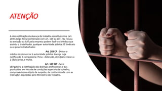 ATENÇÃO
A não notificação da doença do trabalho constitui crime (art.
269 Código Penal combinado com art. 169 da CLT). Na recusa
da emissão da CAT pela empresa podem fazê-lo o médico que
assistiu o trabalhador, qualquer autoridade pública. O Sindicato
ou o próprio trabalhador.
Art. 269 CP - Deixar o
médico de denunciar à autoridade pública doença cuja
notificação é compulsória: Pena - detenção, de 6 (seis) meses a
2 (dois) anos, e multa.
Art. 169 CLT - Será
obrigatória a notificação das doenças profissionais e das
produzidas em virtude de condições especiais de trabalho,
comprovadas ou objeto de suspeita, de conformidade com as
instruções expedidas pelo Ministério do Trabalho.
 