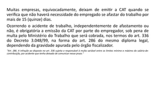 Muitas empresas, equivocadamente, deixam de emitir a CAT quando se
verifica que não haverá necessidade do empregado se afastar do trabalho por
mais de 15 (quinze) dias.
Ocorrendo o acidente de trabalho, independentemente de afastamento ou
não, é obrigatória a emissão da CAT por parte do empregador, sob pena de
multa pelo Ministério do Trabalho que será cobrada, nos termos do art. 336
do Decreto 3.048/99, na forma do art. 286 do mesmo diploma legal,
dependendo da gravidade apurada pelo órgão fiscalizador.
"Art. 286. A infração ao disposto no art. 336 sujeita o responsável à multa variável entre os limites mínimo e máximo do salário-de-
contribuição, por acidente que tenha deixado de comunicar nesse prazo."
 