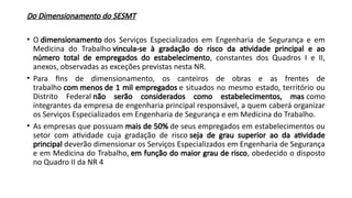 Do Dimensionamento do SESMT
• O dimensionamento dos Serviços Especializados em Engenharia de Segurança e em
Medicina do Trabalho vincula-se à gradação do risco da atividade principal e ao
número total de empregados do estabelecimento, constantes dos Quadros I e II,
anexos, observadas as exceções previstas nesta NR.
• Para fins de dimensionamento, os canteiros de obras e as frentes de
trabalho com menos de 1 mil empregados e situados no mesmo estado, território ou
Distrito Federal não serão considerados como estabelecimentos, mas como
integrantes da empresa de engenharia principal responsável, a quem caberá organizar
os Serviços Especializados em Engenharia de Segurança e em Medicina do Trabalho.
• As empresas que possuam mais de 50% de seus empregados em estabelecimentos ou
setor com atividade cuja gradação de risco seja de grau superior ao da atividade
principal deverão dimensionar os Serviços Especializados em Engenharia de Segurança
e em Medicina do Trabalho, em função do maior grau de risco, obedecido o disposto
no Quadro II da NR 4
 