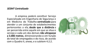 SESMT Centralizado
A empresa poderá constituir Serviço
Especializado em Engenharia de Segurança e
em Medicina do Trabalho centralizado para
atender a um conjunto de estabelecimentos
pertencentes a ela, desde que a distância a
ser percorrida entre aquele em que se situa o
serviço e cada um dos demais não ultrapasse
a 5.000 metros, dimensionando-o em função
do total de empregados e do risco, de acordo
com o Quadro II, anexo, e o subitem 4.2.2.
 