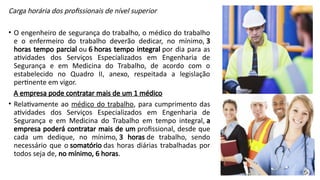 Carga horária dos profissionais de nível superior
• O engenheiro de segurança do trabalho, o médico do trabalho
e o enfermeiro do trabalho deverão dedicar, no mínimo, 3
horas tempo parcial ou 6 horas tempo integral por dia para as
atividades dos Serviços Especializados em Engenharia de
Segurança e em Medicina do Trabalho, de acordo com o
estabelecido no Quadro II, anexo, respeitada a legislação
pertinente em vigor.
A empresa pode contratar mais de um 1 médico
• Relativamente ao médico do trabalho, para cumprimento das
atividades dos Serviços Especializados em Engenharia de
Segurança e em Medicina do Trabalho em tempo integral, a
empresa poderá contratar mais de um profissional, desde que
cada um dedique, no mínimo, 3 horas de trabalho, sendo
necessário que o somatório das horas diárias trabalhadas por
todos seja de, no mínimo, 6 horas.
 