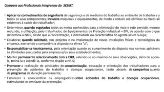 Compete aos Profissionais Integrantes do SESMT:
• Aplicar os conhecimentos de engenharia de segurança e de medicina do trabalho ao ambiente de trabalho e a
todos os seus componentes, inclusive máquinas e equipamentos, de modo a reduzir até eliminar os riscos ali
existentes à saúde do trabalhador;
• Determinar, quando esgotados todos os meios conhecidos para a eliminação do risco e este persistir, mesmo
reduzido, a utilização, pelo trabalhador, de Equipamentos de Proteção Individual – EPI, de acordo com o que
determina a NR 6, desde que a concentração, a intensidade ou característica do agente assim o exija;
• Colaborar, quando solicitado, nos projetos e na implantação de novas instalações físicas e tecnológicas da
empresa, exercendo a competência disposta na alínea “a”;
• Responsabilizar-se tecnicamente, pela orientação quanto ao cumprimento do disposto nas normas aplicáveis
às atividades executadas pela empresa e/ou seus estabelecimentos;
• Manter permanente relacionamento com a CIPA, valendo-se ao máximo de suas observações, além de apoiá-
la, treiná-la e atendê-la, conforme dispõe a NR 5;
• Promover a realização de atividades de conscientização, educação e orientação dos trabalhadores para a
prevenção de acidentes do trabalho e doenças ocupacionais, tanto através de campanhas quanto
de programas de duração permanente;
• Esclarecer e conscientizar os empregadores sobre acidentes do trabalho e doenças ocupacionais,
estimulando-os em favor da prevenção;
 