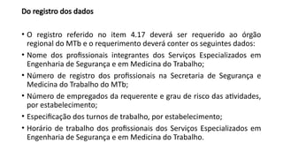 Do registro dos dados
• O registro referido no item 4.17 deverá ser requerido ao órgão
regional do MTb e o requerimento deverá conter os seguintes dados:
• Nome dos profissionais integrantes dos Serviços Especializados em
Engenharia de Segurança e em Medicina do Trabalho;
• Número de registro dos profissionais na Secretaria de Segurança e
Medicina do Trabalho do MTb;
• Número de empregados da requerente e grau de risco das atividades,
por estabelecimento;
• Especificação dos turnos de trabalho, por estabelecimento;
• Horário de trabalho dos profissionais dos Serviços Especializados em
Engenharia de Segurança e em Medicina do Trabalho.
 