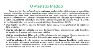 O Atestado Médico
Caso a área de informações referente ao atestado médico do formulário não esteja preenchida e
assinada pelo médico assistente, deverá ser apresentado o atestado médico, desde que nele conste a
devida descrição do local/data/hora de atendimento, bem como o diagnóstico com o CID (Classificação
Estatística Internacional de Doenças e Problemas Relacionados com a Saúde) e o período provável para
o tratamento, contendo a assinatura, o número do Conselho Regional de Medicina (CRM) e o carimbo
do médico responsável pelo atendimento, seja particular, de convênio ou do SUS;
• a CAT inicial irá se referir a acidente de trabalho típico, trajeto, doença profissional, do trabalho ou
óbito imediato;
• a CAT de reabertura será utilizada para casos de afastamento por agravamento de lesão de acidente
do trabalho ou de doença profissional ou do trabalho;
• a CAT de comunicação de óbito, será emitida exclusivamente para casos de falecimento decorrente
de acidente ou doença profissional ou do trabalho, após o registro da CAT inicial;
• na CAT de reabertura, deverão constar as mesmas informações da época do acidente, exceto quanto
ao afastamento, último dia trabalhado, atestado médico e data da emissão, que serão relativos à
data da reabertura. Não será considerada CAT de reabertura a situação de simples assistência médica
ou de afastamento com menos de 15 dias consecutivos.
 