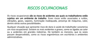 RISCOS OCUPACIONAIS
Os riscos ocupacionais são os riscos de acidentes aos quais os trabalhadores estão
sujeitos em um ambiente de trabalho. Esses riscos estão associados a ruídos,
vibrações, gases, vapores, iluminação inadequada, presença de máquinas, calor,
dentre várias outras possibilidades.
Qualquer situação que apresente risco de dano à saúde do trabalhador caracteriza
um risco ocupacional. Existem os mais evidentes e graves, como os ligados ao calor
ou a acidentes em grandes indústrias. Há também os menores, que às vezes
passam despercebidos, como os riscos ergonômicos em escritórios e ambientes
administrativos.
 