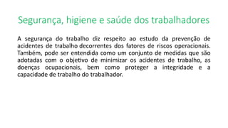 Segurança, higiene e saúde dos trabalhadores
A segurança do trabalho diz respeito ao estudo da prevenção de
acidentes de trabalho decorrentes dos fatores de riscos operacionais.
Também, pode ser entendida como um conjunto de medidas que são
adotadas com o objetivo de minimizar os acidentes de trabalho, as
doenças ocupacionais, bem como proteger a integridade e a
capacidade de trabalho do trabalhador.
 