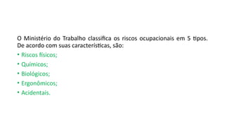 O Ministério do Trabalho classifica os riscos ocupacionais em 5 tipos.
De acordo com suas características, são:
• Riscos físicos;
• Químicos;
• Biológicos;
• Ergonômicos;
• Acidentais.
 