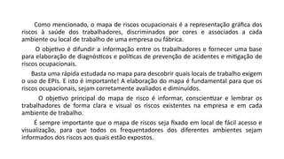 Como mencionado, o mapa de riscos ocupacionais é a representação gráfica dos
riscos à saúde dos trabalhadores, discriminados por cores e associados a cada
ambiente ou local de trabalho de uma empresa ou fábrica.
O objetivo é difundir a informação entre os trabalhadores e fornecer uma base
para elaboração de diagnósticos e políticas de prevenção de acidentes e mitigação de
riscos ocupacionais.
Basta uma rápida estudada no mapa para descobrir quais locais de trabalho exigem
o uso de EPIs. E isto é importante! A elaboração do mapa é fundamental para que os
riscos ocupacionais, sejam corretamente avaliados e diminuídos.
O objetivo principal do mapa de risco é informar, conscientizar e lembrar os
trabalhadores de forma clara e visual os riscos existentes na empresa e em cada
ambiente de trabalho.
É sempre importante que o mapa de riscos seja fixado em local de fácil acesso e
visualização, para que todos os frequentadores dos diferentes ambientes sejam
informados dos riscos aos quais estão expostos.
 