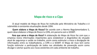 Mapa de risco e a Cipa
O atual modelo de Mapa de Risco foi instituído pelo Ministério do Trabalho e é
submetido à constantes atualizações desde 1994.
Quem elabora o Mapa de Riscos? De acordo com a Norma Regulamentadora 5,
quem deve elaborar o Mapa de Risco é a CIPA, em parceria com o SESMT.
Para que serve o Mapa de Risco? A elaboração do Mapa de Risco faz com que a
empresa reúna informações importantes para estabelecer o diagnóstico da situação
atual de segurança e saúde no trabalho, assim como estimular a troca e divulgação de
informações entre os trabalhadores, a CIPA e o SESMT. O Mapa de risco tem como
função estimular a participação de todos nas atividades de prevenção assim como
divulgar e alertar quanto aos riscos existentes em cada ambiente de trabalho.
 