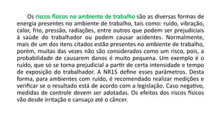 Os riscos físicos no ambiente de trabalho são as diversas formas de
energia presentes no ambiente de trabalho, tais como: ruído, vibração,
calor, frio, pressão, radiações, entre outros que podem ser prejudiciais
à saúde do trabalhador ou podem causar acidentes. Normalmente,
mais de um dos itens citados estão presentes no ambiente de trabalho,
porém, muitas das vezes não são considerados como um risco, pois, a
probabilidade de causarem danos é muito pequena. Um exemplo é o
ruído, que só se torna prejudicial a partir de certa intensidade e tempo
de exposição do trabalhador. A NR15 define esses parâmetros. Desta
forma, para ambientes com ruído, é recomendado realizar medições e
verificar se o resultado está de acordo com a legislação. Caso negativo,
medidas de controle devem ser adotadas. Os efeitos dos riscos físicos
vão desde irritação e cansaço até o câncer.
 