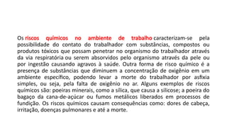 Os riscos químicos no ambiente de trabalho caracterizam-se pela
possibilidade do contato do trabalhador com substâncias, compostos ou
produtos tóxicos que possam penetrar no organismo do trabalhador através
da via respiratória ou serem absorvidos pelo organismo através da pele ou
por ingestão causando agravos à saúde. Outra forma de risco químico é a
presença de substâncias que diminuem a concentração de oxigênio em um
ambiente específico, podendo levar a morte do trabalhador por asfixia
simples, ou seja, pela falta de oxigênio no ar. Alguns exemplos de riscos
químicos são: poeiras minerais, como a sílica, que causa a silicose; a poeira do
bagaço da cana-de-açúcar ou fumos metálicos liberados em processos de
fundição. Os riscos químicos causam consequências como: dores de cabeça,
irritação, doenças pulmonares e até a morte.
 