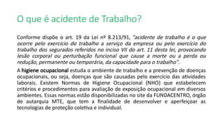 O que é acidente de Trabalho?
Conforme dispõe o art. 19 da Lei nº 8.213/91, "acidente de trabalho é o que
ocorre pelo exercício do trabalho a serviço da empresa ou pelo exercício do
trabalho dos segurados referidos no inciso VII do art. 11 desta lei, provocando
lesão corporal ou perturbação funcional que cause a morte ou a perda ou
redução, permanente ou temporária, da capacidade para o trabalho".
A higiene ocupacional estuda o ambiente de trabalho e a prevenção de doenças
ocupacionais, ou seja, doenças que são causadas pelo exercício das atividades
laborais. Existem Normas de Higiene Ocupacional (NHO) que estabelecem
critérios e procedimentos para avaliação de exposição ocupacional em diversos
ambientes. Essas normas estão disponibilizadas no site da FUNDACENTRO, órgão
de autarquia MTE, que tem a finalidade de desenvolver e aperfeiçoar as
tecnologias de proteção coletiva e individual.
 