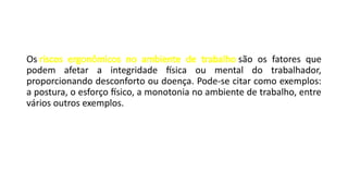 Os riscos ergonômicos no ambiente de trabalho são os fatores que
podem afetar a integridade física ou mental do trabalhador,
proporcionando desconforto ou doença. Pode-se citar como exemplos:
a postura, o esforço físico, a monotonia no ambiente de trabalho, entre
vários outros exemplos.
 