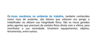 Os riscos mecânicos no ambiente de trabalho, também conhecidos
como risco de acidente, são fatores que colocam em perigo o
trabalhador ou afetam sua integridade física. São os riscos gerados
pelos agentes que precisam de contato físico direto com a vítima, para
manifestar a sua nocividade. Envolvem equipamentos, objetos,
ferramentas, entre outros.
 