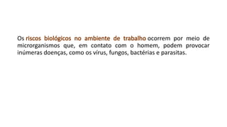 Os riscos biológicos no ambiente de trabalho ocorrem por meio de
microrganismos que, em contato com o homem, podem provocar
inúmeras doenças, como os vírus, fungos, bactérias e parasitas.
 
