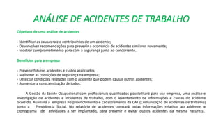 ANÁLISE DE ACIDENTES DE TRABALHO
Objetivos de uma análise de acidentes
- Identificar as causas raiz e contribuintes de um acidente;
- Desenvolver recomendações para prevenir a ocorrência de acidentes similares novamente;
- Mostrar comprometimento para com a segurança junto ao concorrente.
Benefícios para a empresa
- Prevenir futuros acidentes e custos associados;
- Melhorar as condições de segurança na empresa;
- Detectar condições relatadas com o acidente que podem causar outros acidentes;
- Aumentar a conscientização de todos.
A Gestão da Saúde Ocupacional com profissionais qualificados possibilitará para sua empresa, uma análise e
investigação de acidentes e incidentes de trabalho, com o levantamento de informações e causas do acidente
ocorrido. Auxiliará a empresa no preenchimento e cadastramento da CAT (Comunicação de acidentes de trabalho)
junto a Previdência Social. No relatório de acidentes constará todas informações relativas ao acidente, e
cronograma de atividades a ser implantado, para prevenir e evitar outros acidentes da mesma natureza.
 