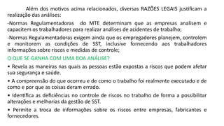 Além dos motivos acima relacionados, diversas RAZÕES LEGAIS justificam a
realização das análises:
-Normas Regulamentadoras do MTE determinam que as empresas analisem e
capacitem os trabalhadores para realizar análises de acidentes de trabalho;
-Normas Regulamentadoras exigem ainda que os empregadores planejem, controlem
e monitorem as condições de SST, inclusive fornecendo aos trabalhadores
informações sobre riscos e medidas de controle;
O QUE SE GANHA COM UMA BOA ANÁLISE?
• Revela as maneiras nas quais as pessoas estão expostas a riscos que podem afetar
sua segurança e saúde.
• A compreensão do que ocorreu e de como o trabalho foi realmente executado e de
como e por que as coisas deram errado.
• Identifica as deficiências no controle de riscos no trabalho de forma a possibilitar
alterações e melhorias da gestão de SST.
• Permite a troca de informações sobre os riscos entre empresas, fabricantes e
fornecedores.
 
