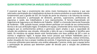 QUEM DEVE PARTICIPAR DA ANÁLISE DOS EVENTOS ADVERSOS?
É essencial que haja o envolvimento dos vários níveis hierárquicos da empresa e que seja
valorizada a participação dos trabalhadores da base do sistema produtivo os quais detêm saberes
fundamentais para a gestão de SST. Em função do porte da empresa e da natureza do evento,
pode ser necessária a participação de diretores, gerentes, supervisores, profissionais de
segurança e saúde, dos trabalhadores e seus representantes. O Serviço Especializado em
Engenharia de Segurança e em Medicina do Trabalho - SESMT e a Comissão Interna de Prevenção
de Acidentes - CIPA, quando houver, sempre devem participar em virtude de seu conhecimento
técnico e de suas atribuições legais. O trabalho em equipe, envolvendo vários níveis hierárquicos,
assegura que os conhecimentos práticos e gerenciais sejam amplos e que a capacidade de
solução dos problemas seja elevada, reforçando a idéia de que a investigação é benéfica para
todos. Os membros da equipe devem estar familiarizados com boas práticas de SST e com as
normas e exigências legais. A equipe deve incluir pessoas que tenham habilidades para o
processo de análise e a empresa deve capacitá-las para coletar informações, realizar entrevistas,
avaliar situações de risco e propor medidas de controle. É importante que a equipe tenha tempo
e recursos suficientes para executar uma análise adequada. É preciso, ainda, que a equipe tenha
a participação de pessoas que detenham poder de decisão para a solução dos problemas
verificados.
 
