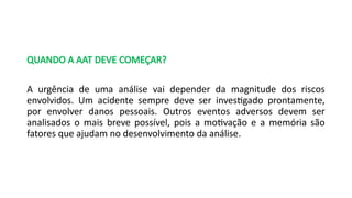 QUANDO A AAT DEVE COMEÇAR?
A urgência de uma análise vai depender da magnitude dos riscos
envolvidos. Um acidente sempre deve ser investigado prontamente,
por envolver danos pessoais. Outros eventos adversos devem ser
analisados o mais breve possível, pois a motivação e a memória são
fatores que ajudam no desenvolvimento da análise.
 