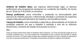 Acidente de trabalho típico, por expressa determinação legal, as doenças
profissionais e/ou ocupacionais equiparam-se a acidentes de trabalho. Os incisos
do art. 20 da Lei nº 8.213/91 as conceitua:
Doença profissional, assim entendida a produzida ou desencadeada pelo
exercício do trabalho peculiar a determinada atividade e constante da respectiva
relação elaborada pelo Ministério do Trabalho e da Previdência Social;
Doença do trabalho, assim entendida a adquirida ou desencadeada em função de
condições especiais em que o trabalho é realizado e com ele se relacione
diretamente, constante da relação mencionada no inciso I.
Obs.:
Como se revela inviável listar todas as hipóteses dessas doenças, o § 2º do mencionado artigo da Lei nº
8.213/91 estabelece que, "em caso excepcional, constatando-se que a doença não incluída na relação
prevista nos incisos I e II deste artigo resultou das condições especiais em que o trabalho é executado e
com ele se relaciona diretamente, a Previdência Social deve considerá-la acidente do trabalho".
 
