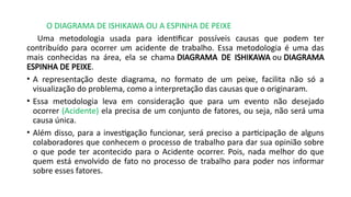 O DIAGRAMA DE ISHIKAWA OU A ESPINHA DE PEIXE
Uma metodologia usada para identificar possíveis causas que podem ter
contribuído para ocorrer um acidente de trabalho. Essa metodologia é uma das
mais conhecidas na área, ela se chama DIAGRAMA DE ISHIKAWA ou DIAGRAMA
ESPINHA DE PEIXE.
• A representação deste diagrama, no formato de um peixe, facilita não só a
visualização do problema, como a interpretação das causas que o originaram.
• Essa metodologia leva em consideração que para um evento não desejado
ocorrer (Acidente) ela precisa de um conjunto de fatores, ou seja, não será uma
causa única.
• Além disso, para a investigação funcionar, será preciso a participação de alguns
colaboradores que conhecem o processo de trabalho para dar sua opinião sobre
o que pode ter acontecido para o Acidente ocorrer. Pois, nada melhor do que
quem está envolvido de fato no processo de trabalho para poder nos informar
sobre esses fatores.
 