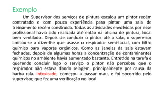 Exemplo
Um Supervisor dos serviços de pintura escalou um pintor recém
contratado e com pouca experiência para pintar uma sala de
treinamento recém construída. Todas as atividades envolvidas por esse
profissional havia sido realizada até então na oficina de pintura, local
bem ventilado. Depois de conduzir o pintor até a sala, o supervisor
limitou-se a dizer-lhe que usasse o respirador semi-facial, com filtro
químico para vapores orgânicos. Como as janelas da sala estavam
fechadas, depois de algumas horas a concentração de contaminantes
químicos no ambiente havia aumentado bastante. Entretido na tarefa e
querendo concluir logo o serviço o pintor não percebeu que o
respirador não estava dando selagem, principalmente por causa da
barba rala. Intoxicado, começou a passar mau, e foi socorrido pelo
supervisor, que fez uma verificação no local.
 