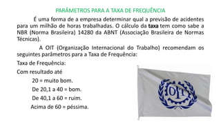 PARÂMETROS PARA A TAXA DE FREQUÊNCIA
É uma forma de a empresa determinar qual a previsão de acidentes
para um milhão de horas trabalhadas. O cálculo da taxa tem como sabe a
NBR (Norma Brasileira) 14280 da ABNT (Associação Brasileira de Normas
Técnicas).
A OIT (Organização Internacional do Trabalho) recomendam os
seguintes parâmetros para a Taxa de Frequência:
Taxa de Frequência:
Com resultado até
20 = muito bom.
De 20,1 a 40 = bom.
De 40,1 a 60 = ruim.
Acima de 60 = péssima.
 
