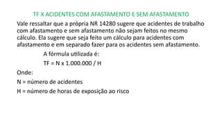 TF X ACIDENTES COM AFASTAMENTO E SEM AFASTAMENTO
Vale ressaltar que a própria NR 14280 sugere que acidentes de trabalho
com afastamento e sem afastamento não sejam feitos no mesmo
cálculo. Ela sugere que seja feito um cálculo para acidentes com
afastamento e em separado fazer para os acidentes sem afastamento.
A fórmula utilizada é:
TF = N x 1.000.000 / H
Onde:
N = número de acidentes
H = número de horas de exposição ao risco
 