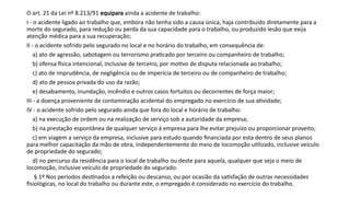 O art. 21 da Lei nº 8.213/91 equipara ainda a acidente de trabalho:
I - o acidente ligado ao trabalho que, embora não tenha sido a causa única, haja contribuído diretamente para a
morte do segurado, para redução ou perda da sua capacidade para o trabalho, ou produzido lesão que exija
atenção médica para a sua recuperação;
II - o acidente sofrido pelo segurado no local e no horário do trabalho, em consequência de:
a) ato de agressão, sabotagem ou terrorismo praticado por terceiro ou companheiro de trabalho;
b) ofensa física intencional, inclusive de terceiro, por motivo de disputa relacionada ao trabalho;
c) ato de imprudência, de negligência ou de imperícia de terceiro ou de companheiro de trabalho;
d) ato de pessoa privada do uso da razão;
e) desabamento, inundação, incêndio e outros casos fortuitos ou decorrentes de força maior;
III - a doença proveniente de contaminação acidental do empregado no exercício de sua atividade;
IV - o acidente sofrido pelo segurado ainda que fora do local e horário de trabalho:
a) na execução de ordem ou na realização de serviço sob a autoridade da empresa;
b) na prestação espontânea de qualquer serviço à empresa para lhe evitar prejuízo ou proporcionar proveito;
c) em viagem a serviço da empresa, inclusive para estudo quando financiada por esta dentro de seus planos
para melhor capacitação da mão de obra, independentemente do meio de locomoção utilizado, inclusive veículo
de propriedade do segurado;
d) no percurso da residência para o local de trabalho ou deste para aquela, qualquer que seja o meio de
locomoção, inclusive veículo de propriedade do segurado.
§ 1º Nos períodos destinados a refeição ou descanso, ou por ocasião da satisfação de outras necessidades
fisiológicas, no local do trabalho ou durante este, o empregado é considerado no exercício do trabalho.
 