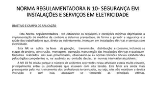NORMA REGULAMENTADORA N 10- SEGURANÇA EM
INSTALAÇÕES E SERVIÇOS EM ELETRICIDADE
OBJETIVO E CAMPO DE APLICAÇÃO
Esta Norma Regulamentadora - NR estabelece os requisitos e condições mínimas objetivando a
implementação de medidas de controle e sistemas preventivos, de forma a garantir a segurança e a
saúde dos trabalhadores que, direta ou indiretamente, interajam em instalações elétricas e serviços com
eletricidade.
Esta NR se aplica às fases de geração, transmissão, distribuição e consumo, incluindo as
etapas de projeto, construção, montagem, operação, manutenção das instalações elétricas e quaisquer
trabalhos realizados nas suas proximidades, observando-se as normas técnicas oficiais estabelecidas
pelos órgãos competentes e, na ausência ou omissão destas, as normas internacionaiscabíveis.
A NR 10 foi criada porque o número de acidentes ocorrentes nessa atividade estava muito elevado,
principalmente entre os profissionais que atuavam com alta tensão. Este fator era ainda mais
preocupante pelo mal treinamento dos profissionais terceirizados, ou seja, eles não recebiam a devida
instrução e com isso, acabavam se tornando as principais vítimas.
 